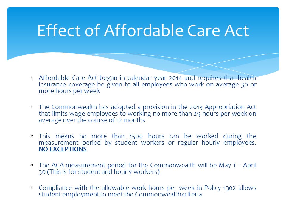  Affordable Care Act began in calendar year 2014 and requires that health insurance coverage be given to all employees who work on average 30 or more hours per week  The Commonwealth has adopted a provision in the 2013 Appropriation Act that limits wage employees to working no more than 29 hours per week on average over the course of 12 months  This means no more than 1500 hours can be worked during the measurement period by student workers or regular hourly employees.