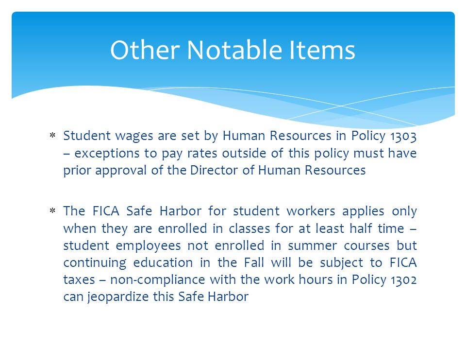  Student wages are set by Human Resources in Policy 1303 – exceptions to pay rates outside of this policy must have prior approval of the Director of Human Resources  The FICA Safe Harbor for student workers applies only when they are enrolled in classes for at least half time – student employees not enrolled in summer courses but continuing education in the Fall will be subject to FICA taxes – non-compliance with the work hours in Policy 1302 can jeopardize this Safe Harbor Other Notable Items