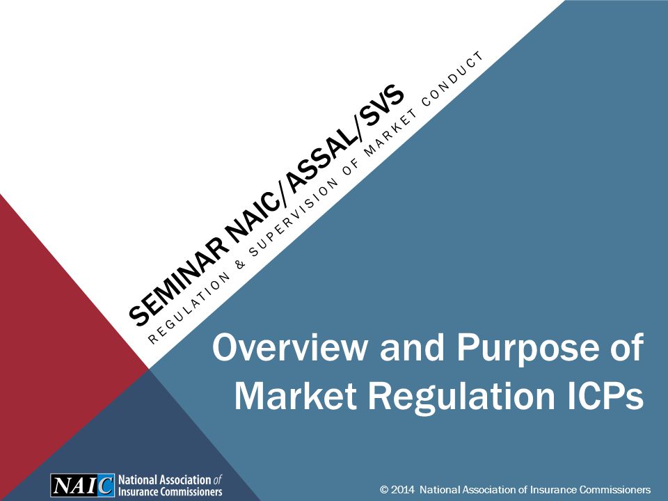 SEMINAR NAIC/ASSAL/SVS REGULATION & SUPERVISION OF MARKET CONDUCT © 2014 National Association of Insurance Commissioners Overview and Purpose of Market Regulation ICPs