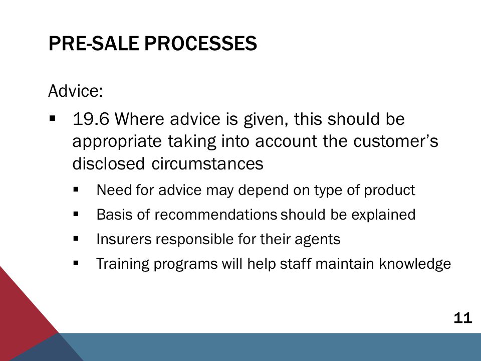 PRE-SALE PROCESSES Advice:  19.6 Where advice is given, this should be appropriate taking into account the customer’s disclosed circumstances  Need for advice may depend on type of product  Basis of recommendations should be explained  Insurers responsible for their agents  Training programs will help staff maintain knowledge 11