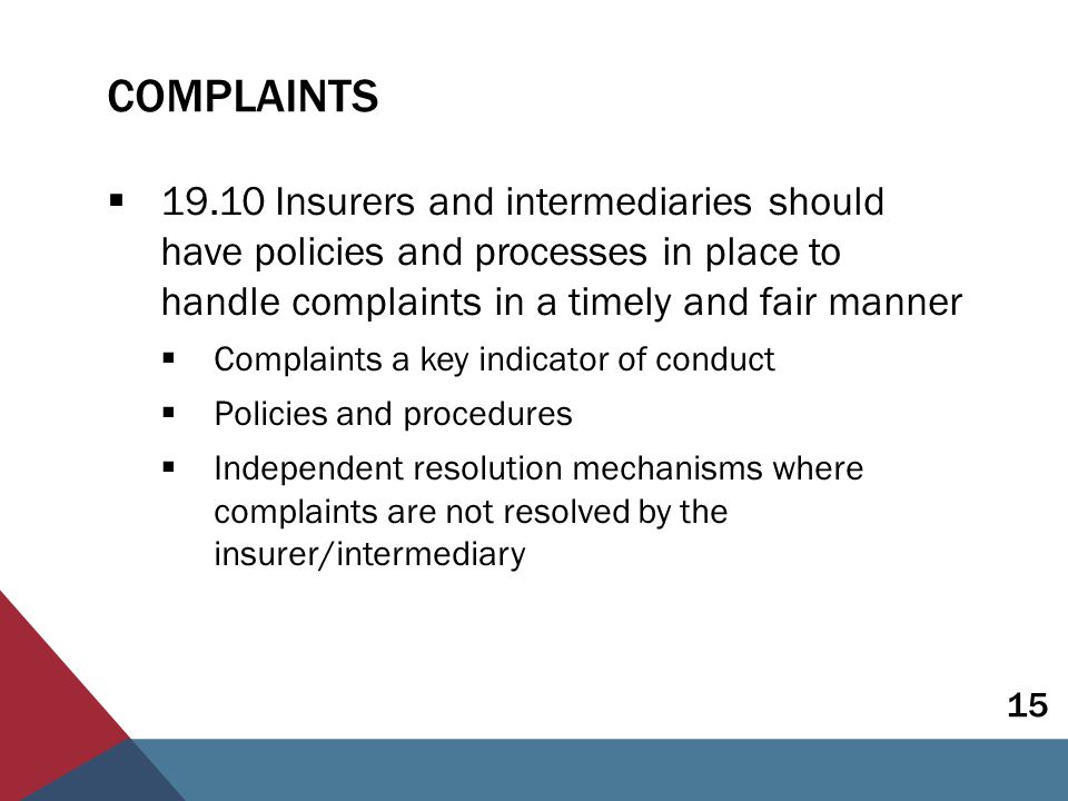 COMPLAINTS  Insurers and intermediaries should have policies and processes in place to handle complaints in a timely and fair manner  Complaints a key indicator of conduct  Policies and procedures  Independent resolution mechanisms where complaints are not resolved by the insurer/intermediary 15
