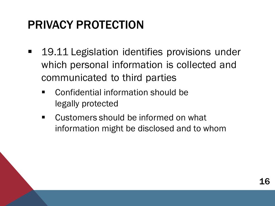 PRIVACY PROTECTION  Legislation identifies provisions under which personal information is collected and communicated to third parties  Confidential information should be legally protected  Customers should be informed on what information might be disclosed and to whom 16