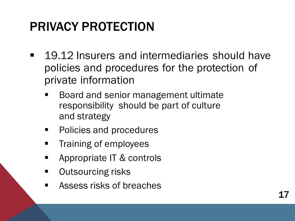 PRIVACY PROTECTION  Insurers and intermediaries should have policies and procedures for the protection of private information  Board and senior management ultimate responsibility should be part of culture and strategy  Policies and procedures  Training of employees  Appropriate IT & controls  Outsourcing risks  Assess risks of breaches 17