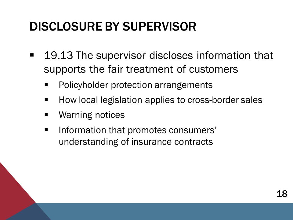 DISCLOSURE BY SUPERVISOR  The supervisor discloses information that supports the fair treatment of customers  Policyholder protection arrangements  How local legislation applies to cross-border sales  Warning notices  Information that promotes consumers’ understanding of insurance contracts 18