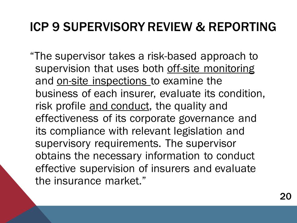ICP 9 SUPERVISORY REVIEW & REPORTING The supervisor takes a risk-based approach to supervision that uses both off-site monitoring and on-site inspections to examine the business of each insurer, evaluate its condition, risk profile and conduct, the quality and effectiveness of its corporate governance and its compliance with relevant legislation and supervisory requirements.