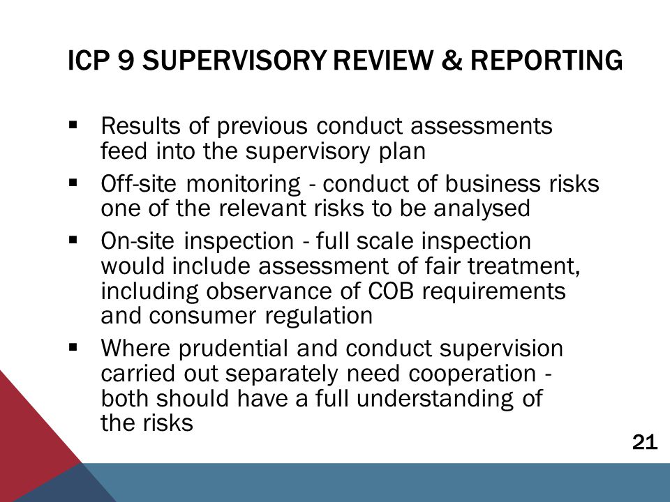 ICP 9 SUPERVISORY REVIEW & REPORTING  Results of previous conduct assessments feed into the supervisory plan  Off-site monitoring - conduct of business risks one of the relevant risks to be analysed  On-site inspection - full scale inspection would include assessment of fair treatment, including observance of COB requirements and consumer regulation  Where prudential and conduct supervision carried out separately need cooperation - both should have a full understanding of the risks 21