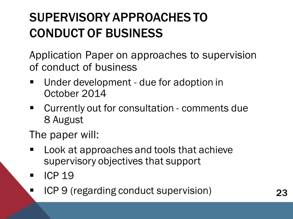 SUPERVISORY APPROACHES TO CONDUCT OF BUSINESS Application Paper on approaches to supervision of conduct of business  Under development - due for adoption in October 2014  Currently out for consultation - comments due 8 August The paper will:  Look at approaches and tools that achieve supervisory objectives that support  ICP 19  ICP 9 (regarding conduct supervision) 23