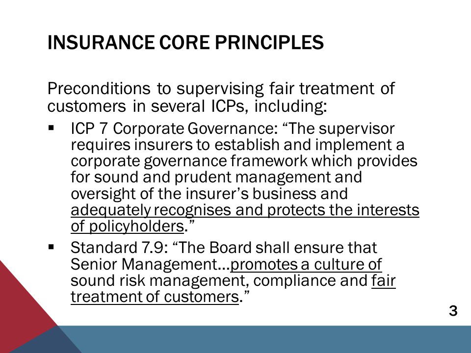 INSURANCE CORE PRINCIPLES Preconditions to supervising fair treatment of customers in several ICPs, including:  ICP 7 Corporate Governance: The supervisor requires insurers to establish and implement a corporate governance framework which provides for sound and prudent management and oversight of the insurer’s business and adequately recognises and protects the interests of policyholders.  Standard 7.9: The Board shall ensure that Senior Management…promotes a culture of sound risk management, compliance and fair treatment of customers. 3