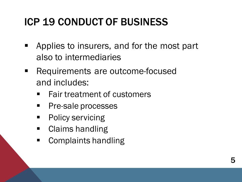 ICP 19 CONDUCT OF BUSINESS  Applies to insurers, and for the most part also to intermediaries  Requirements are outcome-focused and includes:  Fair treatment of customers  Pre-sale processes  Policy servicing  Claims handling  Complaints handling 5