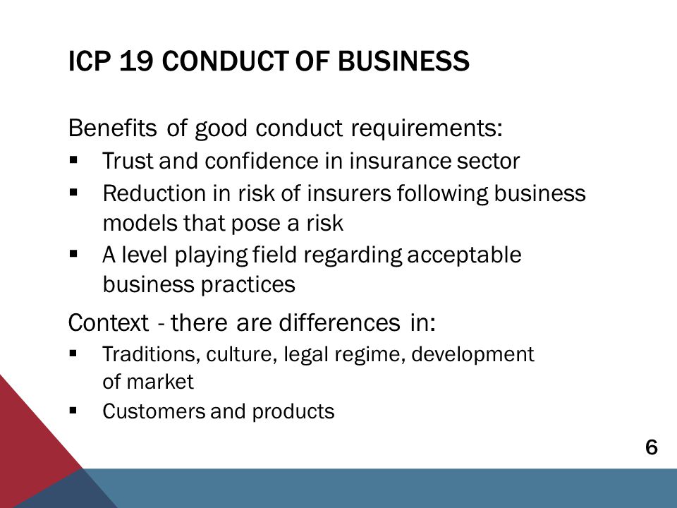 ICP 19 CONDUCT OF BUSINESS Benefits of good conduct requirements:  Trust and confidence in insurance sector  Reduction in risk of insurers following business models that pose a risk  A level playing field regarding acceptable business practices Context - there are differences in:  Traditions, culture, legal regime, development of market  Customers and products 6