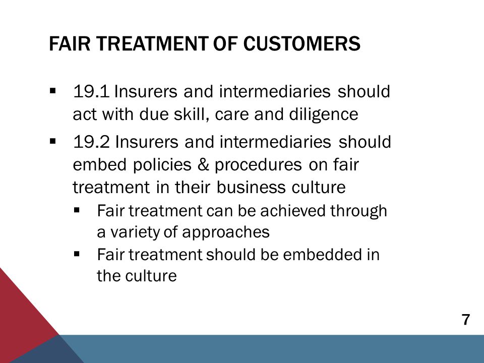 FAIR TREATMENT OF CUSTOMERS  19.1 Insurers and intermediaries should act with due skill, care and diligence  19.2 Insurers and intermediaries should embed policies & procedures on fair treatment in their business culture  Fair treatment can be achieved through a variety of approaches  Fair treatment should be embedded in the culture 7