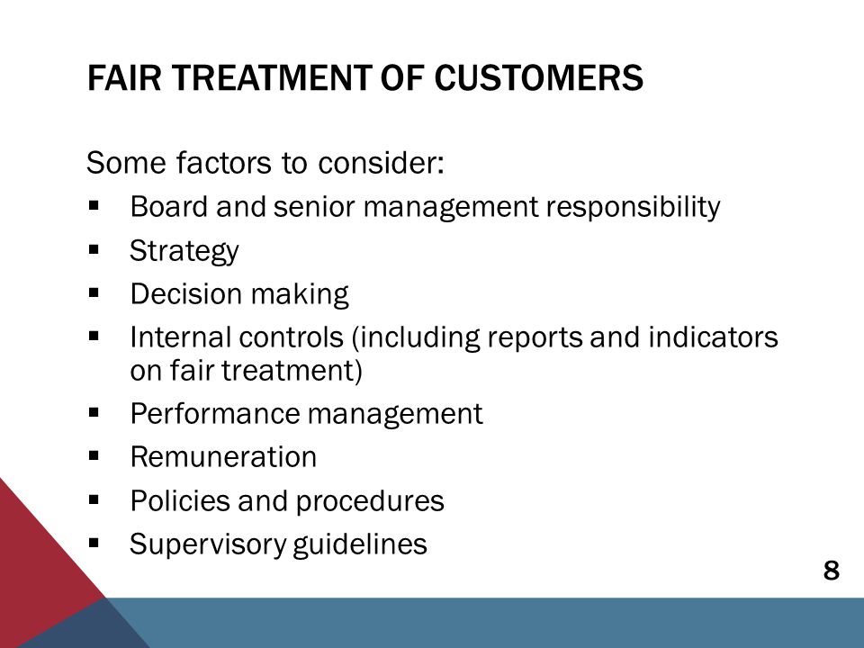 FAIR TREATMENT OF CUSTOMERS Some factors to consider:  Board and senior management responsibility  Strategy  Decision making  Internal controls (including reports and indicators on fair treatment)  Performance management  Remuneration  Policies and procedures  Supervisory guidelines 8