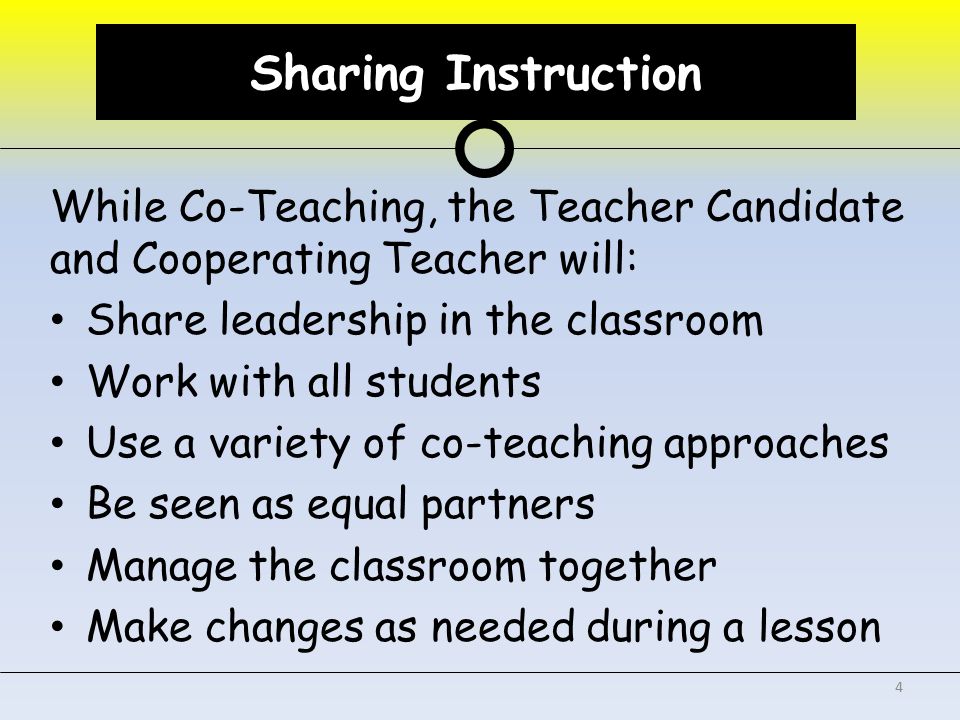 Sharing Instruction While Co-Teaching, the Teacher Candidate and Cooperating Teacher will: Share leadership in the classroom Work with all students Use a variety of co-teaching approaches Be seen as equal partners Manage the classroom together Make changes as needed during a lesson 4 Sharing Instruction