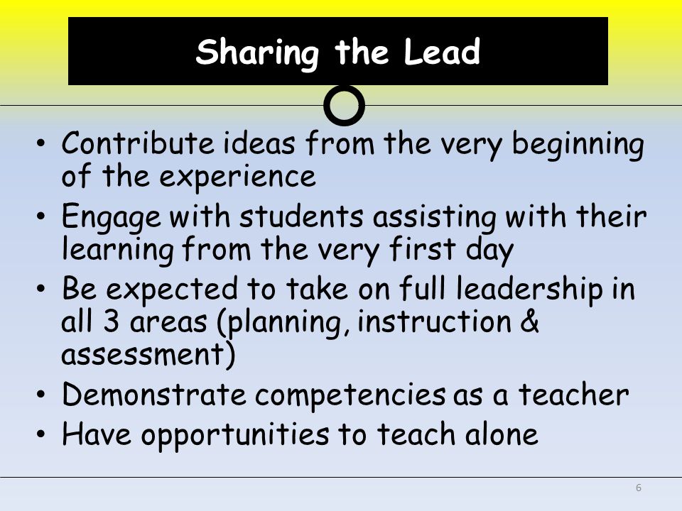 Sharing the Lead Contribute ideas from the very beginning of the experience Engage with students assisting with their learning from the very first day Be expected to take on full leadership in all 3 areas (planning, instruction & assessment) Demonstrate competencies as a teacher Have opportunities to teach alone 6 Sharing the Lead