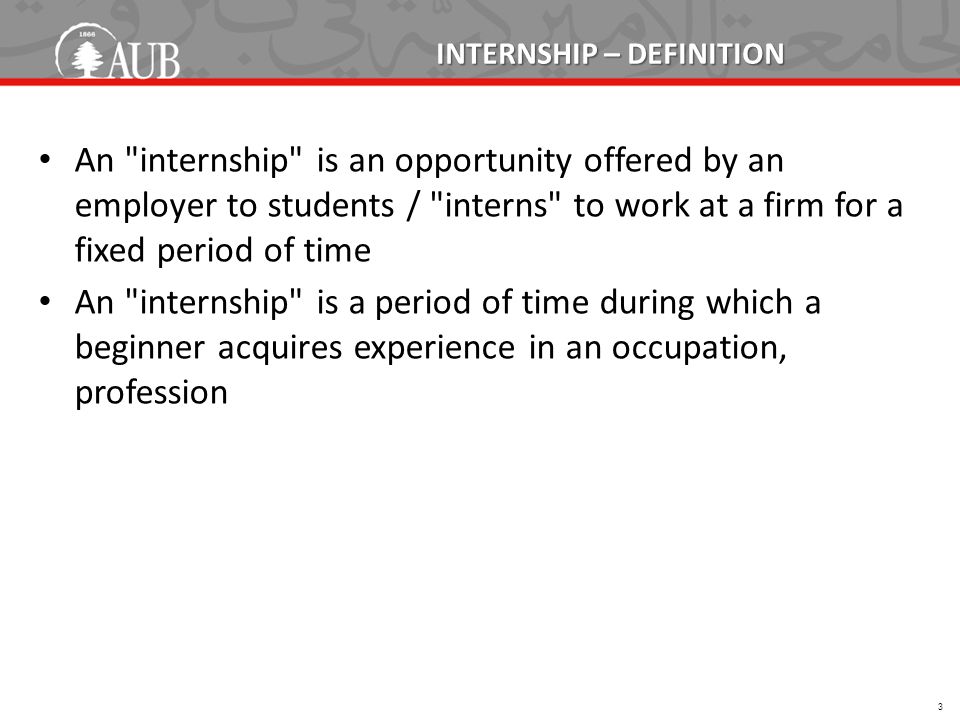 INTERNSHIP – DEFINITION An internship is an opportunity offered by an employer to students / interns to work at a firm for a fixed period of time An internship is a period of time during which a beginner acquires experience in an occupation, profession 3
