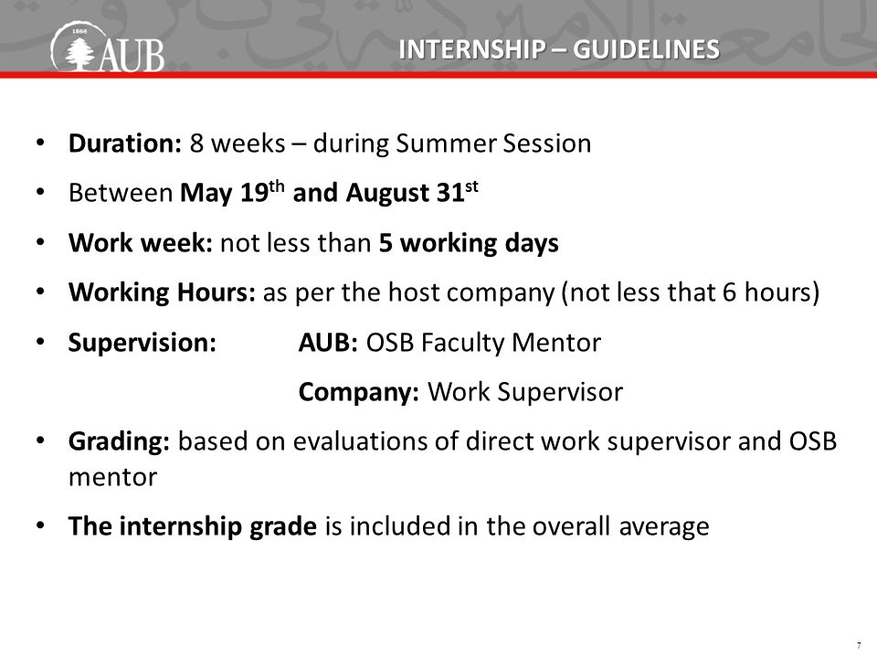 INTERNSHIP – GUIDELINES Duration: 8 weeks – during Summer Session Between May 19 th and August 31 st Work week: not less than 5 working days Working Hours: as per the host company (not less that 6 hours) Supervision:AUB: OSB Faculty Mentor Company: Work Supervisor Grading: based on evaluations of direct work supervisor and OSB mentor The internship grade is included in the overall average 7