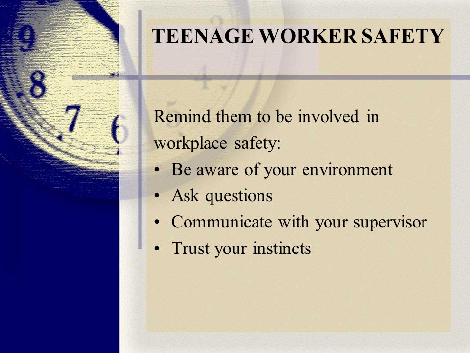 TEENAGE WORKER SAFETY Remind them to be involved in workplace safety: Be aware of your environment Ask questions Communicate with your supervisor Trust your instincts