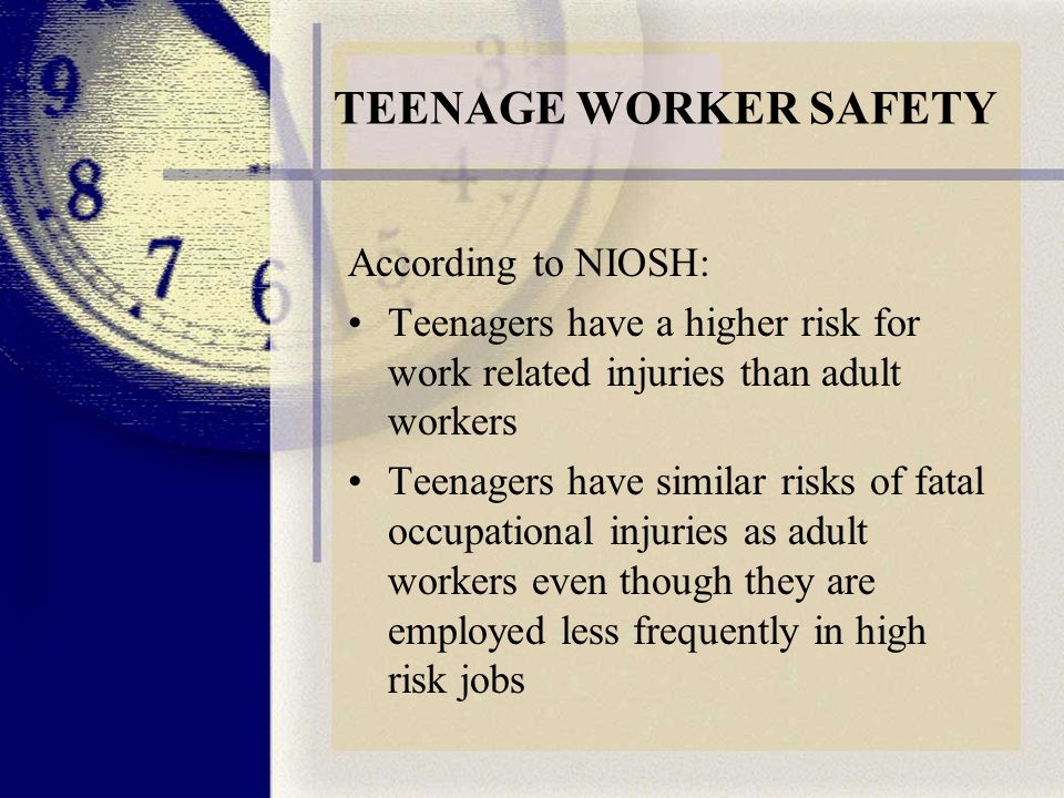TEENAGE WORKER SAFETY According to NIOSH: Teenagers have a higher risk for work related injuries than adult workers Teenagers have similar risks of fatal occupational injuries as adult workers even though they are employed less frequently in high risk jobs