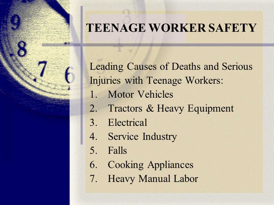 TEENAGE WORKER SAFETY Leading Causes of Deaths and Serious Injuries with Teenage Workers: 1.Motor Vehicles 2.Tractors & Heavy Equipment 3.Electrical 4.Service Industry 5.Falls 6.Cooking Appliances 7.Heavy Manual Labor