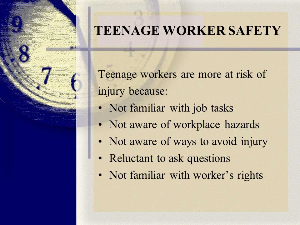 TEENAGE WORKER SAFETY Teenage workers are more at risk of injury because: Not familiar with job tasks Not aware of workplace hazards Not aware of ways to avoid injury Reluctant to ask questions Not familiar with worker’s rights