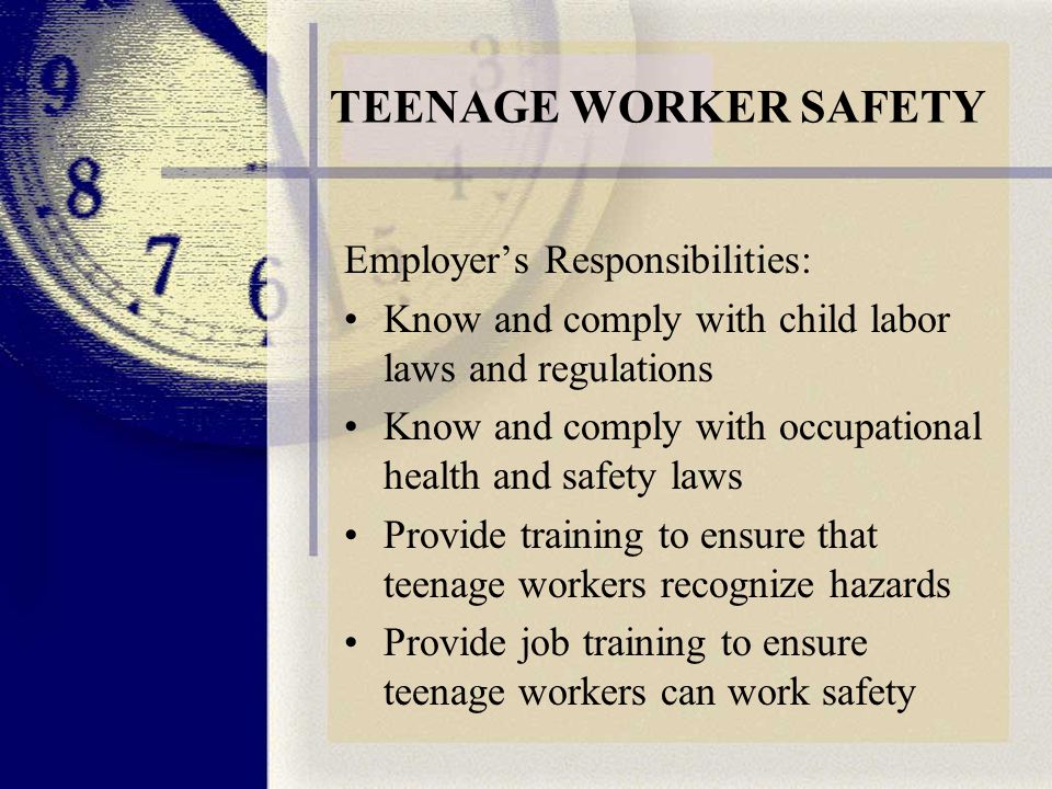 TEENAGE WORKER SAFETY Employer’s Responsibilities: Know and comply with child labor laws and regulations Know and comply with occupational health and safety laws Provide training to ensure that teenage workers recognize hazards Provide job training to ensure teenage workers can work safety