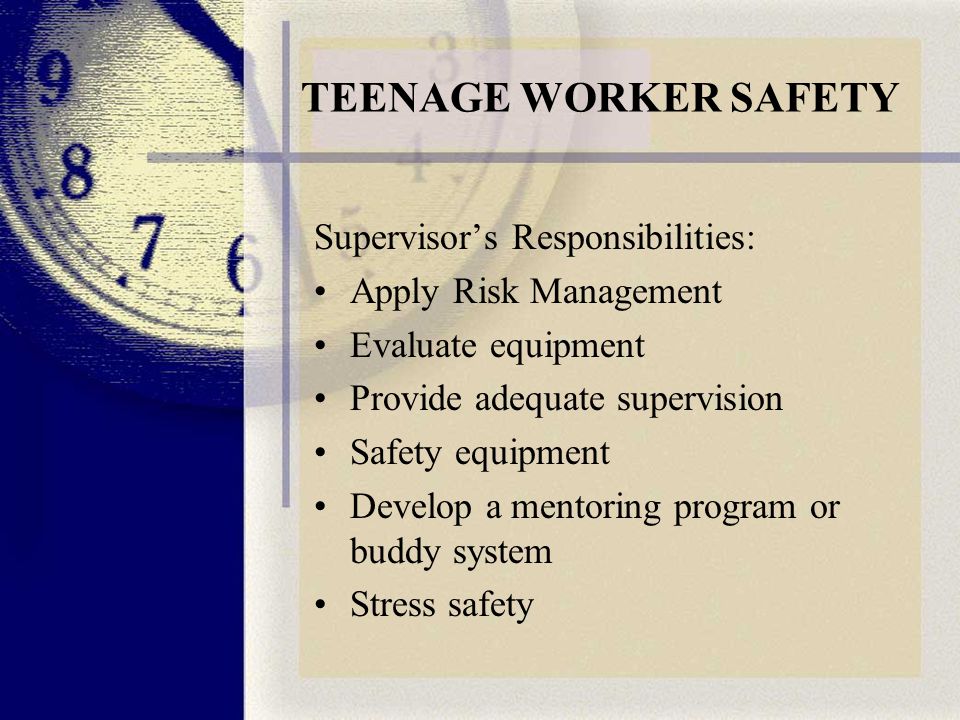 TEENAGE WORKER SAFETY Supervisor’s Responsibilities: Apply Risk Management Evaluate equipment Provide adequate supervision Safety equipment Develop a mentoring program or buddy system Stress safety