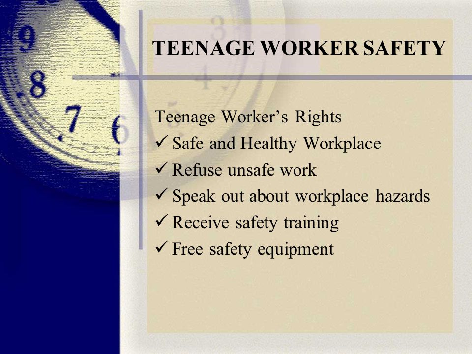 TEENAGE WORKER SAFETY Teenage Worker’s Rights Safe and Healthy Workplace Refuse unsafe work Speak out about workplace hazards Receive safety training Free safety equipment