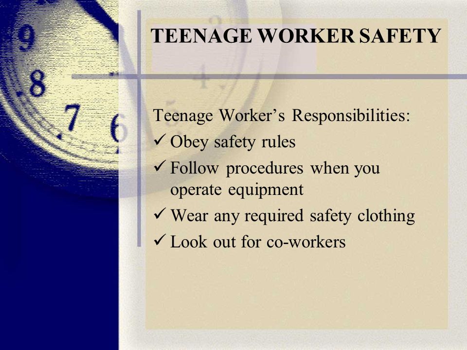 TEENAGE WORKER SAFETY Teenage Worker’s Responsibilities: Obey safety rules Follow procedures when you operate equipment Wear any required safety clothing Look out for co-workers