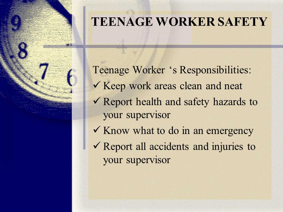 TEENAGE WORKER SAFETY Teenage Worker ‘s Responsibilities: Keep work areas clean and neat Report health and safety hazards to your supervisor Know what to do in an emergency Report all accidents and injuries to your supervisor