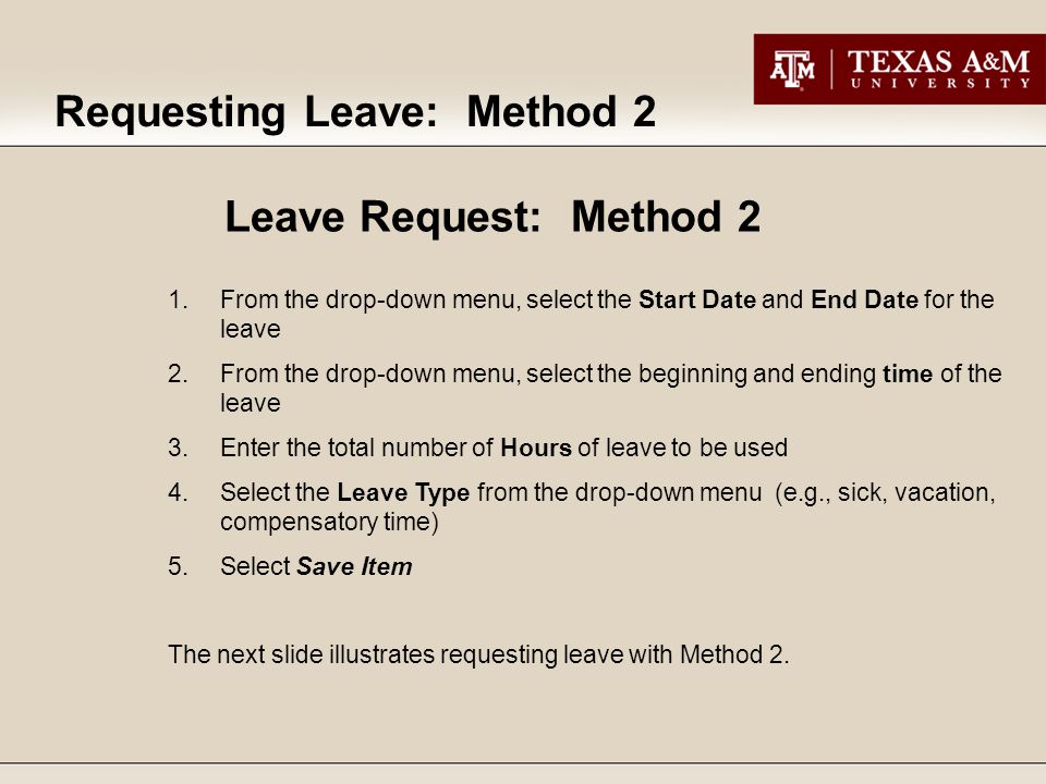 Requesting Leave: Method 2 1.From the drop-down menu, select the Start Date and End Date for the leave 2.From the drop-down menu, select the beginning and ending time of the leave 3.Enter the total number of Hours of leave to be used 4.Select the Leave Type from the drop-down menu (e.g., sick, vacation, compensatory time) 5.Select Save Item The next slide illustrates requesting leave with Method 2.