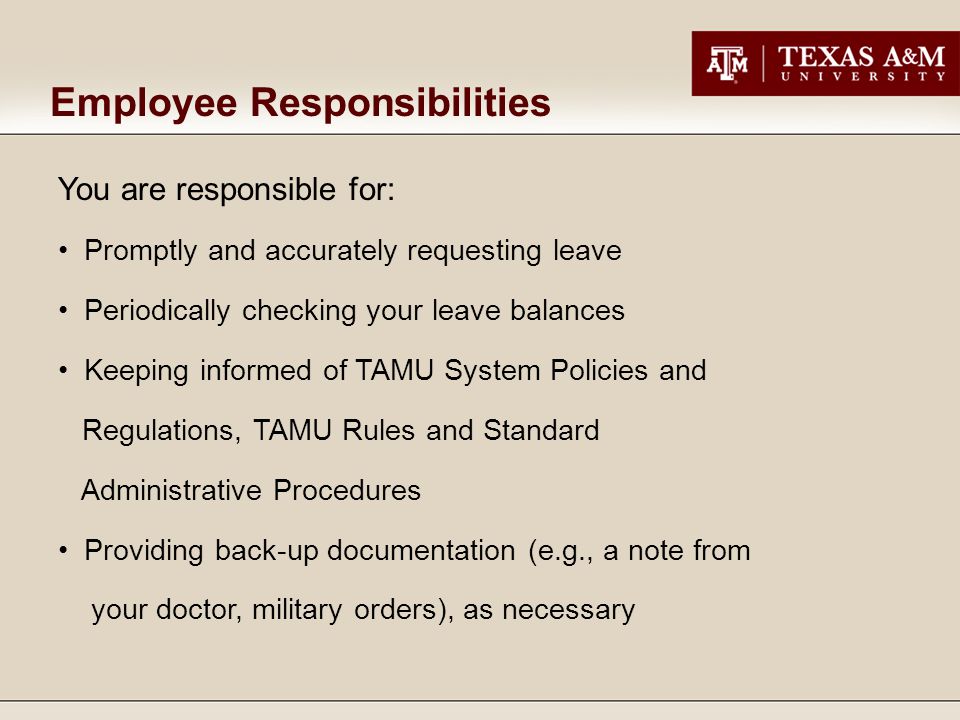 You are responsible for: Promptly and accurately requesting leave Periodically checking your leave balances Keeping informed of TAMU System Policies and Regulations, TAMU Rules and Standard Administrative Procedures Providing back-up documentation (e.g., a note from your doctor, military orders), as necessary Employee Responsibilities