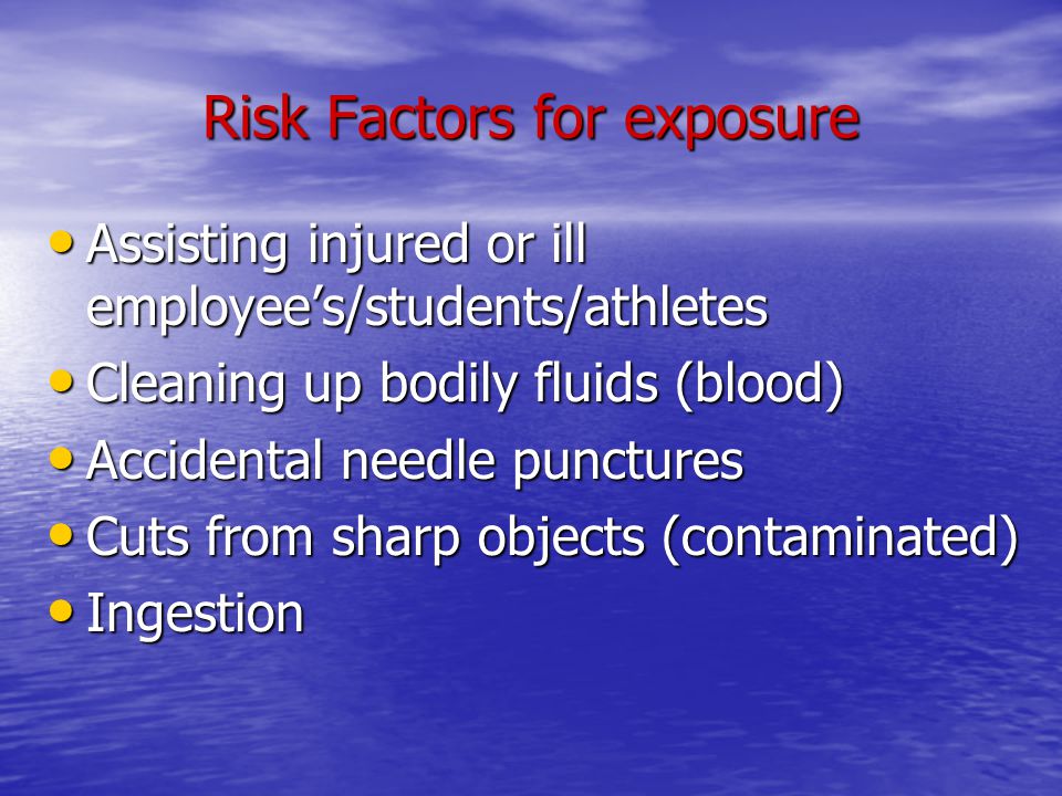 Risk Factors for exposure Assisting injured or ill employee’s/students/athletes Assisting injured or ill employee’s/students/athletes Cleaning up bodily fluids (blood) Cleaning up bodily fluids (blood) Accidental needle punctures Accidental needle punctures Cuts from sharp objects (contaminated) Cuts from sharp objects (contaminated) Ingestion Ingestion
