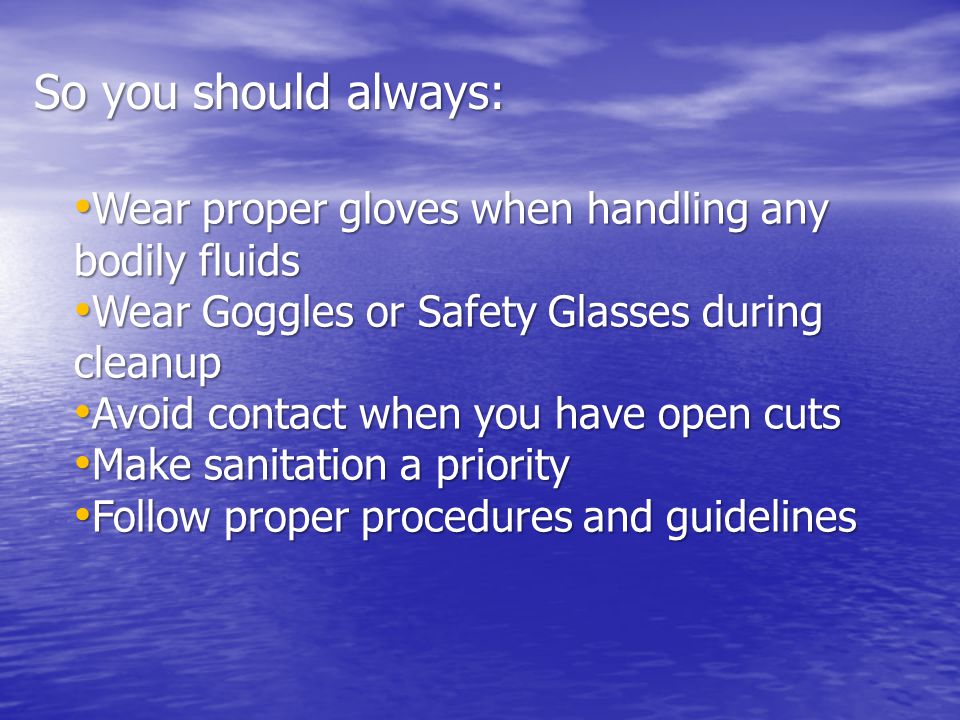 Wear proper gloves when handling any bodily fluids Wear proper gloves when handling any bodily fluids Wear Goggles or Safety Glasses during cleanup Wear Goggles or Safety Glasses during cleanup Avoid contact when you have open cuts Avoid contact when you have open cuts Make sanitation a priority Make sanitation a priority Follow proper procedures and guidelines Follow proper procedures and guidelines So you should always: