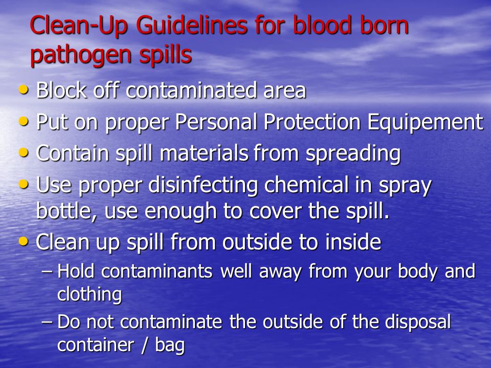 Clean-Up Guidelines for blood born pathogen spills Block off contaminated area Block off contaminated area Put on proper Personal Protection Equipement Put on proper Personal Protection Equipement Contain spill materials from spreading Contain spill materials from spreading Use proper disinfecting chemical in spray bottle, use enough to cover the spill.