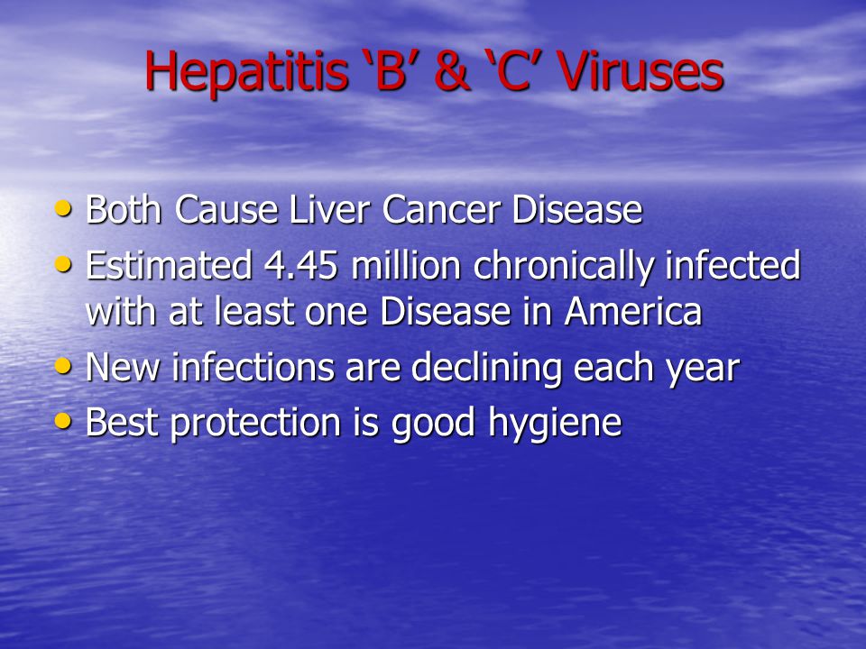 Hepatitis ‘B’ & ‘C’ Viruses Both Cause Liver Cancer Disease Both Cause Liver Cancer Disease Estimated 4.45 million chronically infected with at least one Disease in America Estimated 4.45 million chronically infected with at least one Disease in America New infections are declining each year New infections are declining each year Best protection is good hygiene Best protection is good hygiene