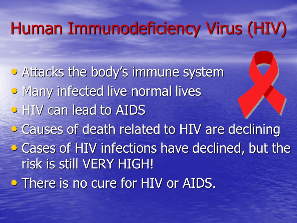 Human Immunodeficiency Virus (HIV) Attacks the body’s immune system Attacks the body’s immune system Many infected live normal lives Many infected live normal lives HIV can lead to AIDS HIV can lead to AIDS Causes of death related to HIV are declining Causes of death related to HIV are declining Cases of HIV infections have declined, but the risk is still VERY HIGH.