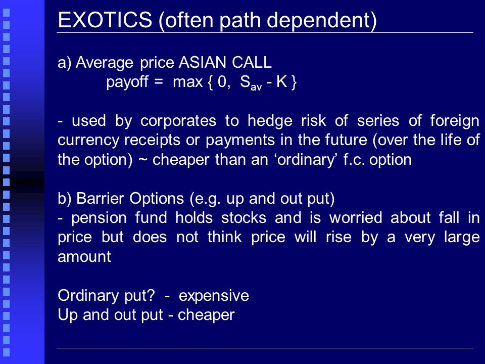 EXOTICS (often path dependent) a) Average price ASIAN CALL payoff = max { 0, S av - K } - used by corporates to hedge risk of series of foreign currency receipts or payments in the future (over the life of the option) ~ cheaper than an ‘ordinary’ f.c.
