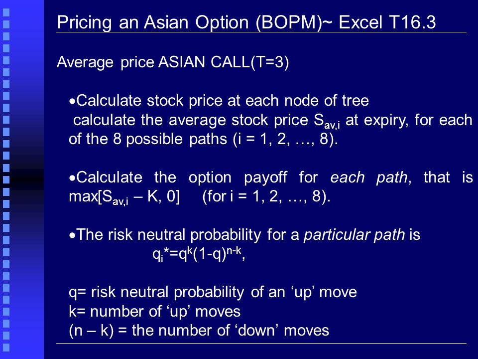 Pricing an Asian Option (BOPM)~ Excel T16.3 Average price ASIAN CALL(T=3)  Calculate stock price at each node of tree calculate the average stock price S av,i at expiry, for each of the 8 possible paths (i = 1, 2, …, 8).