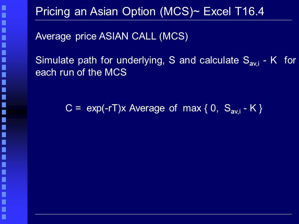 Pricing an Asian Option (MCS)~ Excel T16.4 Average price ASIAN CALL (MCS) Simulate path for underlying, S and calculate S av,i - K for each run of the MCS C = exp(-rT)x Average of max { 0, S av,i - K }