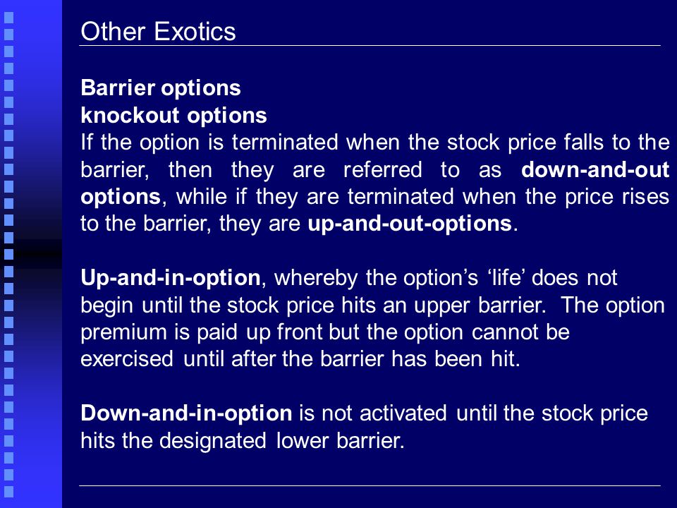 Other Exotics Barrier options knockout options If the option is terminated when the stock price falls to the barrier, then they are referred to as down-and-out options, while if they are terminated when the price rises to the barrier, they are up-and-out-options.