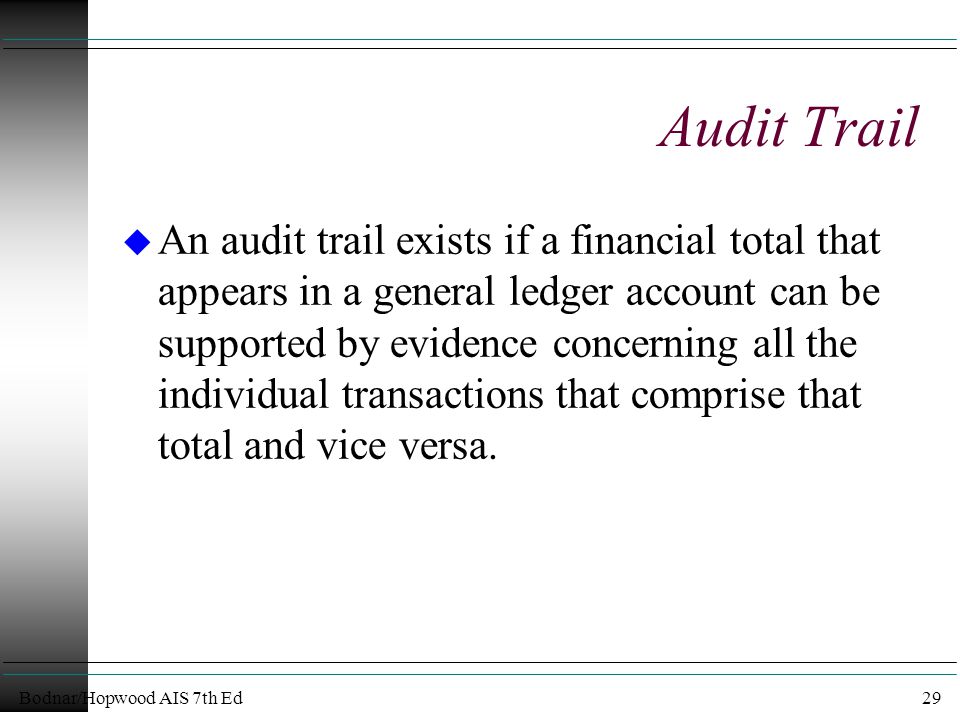 Bodnar/Hopwood AIS 7th Ed29 Audit Trail u An audit trail exists if a financial total that appears in a general ledger account can be supported by evidence concerning all the individual transactions that comprise that total and vice versa.