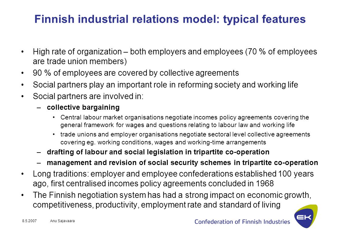 Anu Sajavaara Finnish industrial relations model: typical features High rate of organization – both employers and employees (70 % of employees are trade union members) 90 % of employees are covered by collective agreements Social partners play an important role in reforming society and working life Social partners are involved in: –collective bargaining Central labour market organisations negotiate incomes policy agreements covering the general framework for wages and questions relating to labour law and working life trade unions and employer organisations negotiate sectoral level collective agreements covering eg.