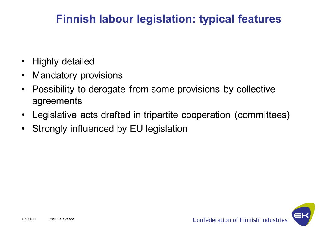 Anu Sajavaara Finnish labour legislation: typical features Highly detailed Mandatory provisions Possibility to derogate from some provisions by collective agreements Legislative acts drafted in tripartite cooperation (committees) Strongly influenced by EU legislation