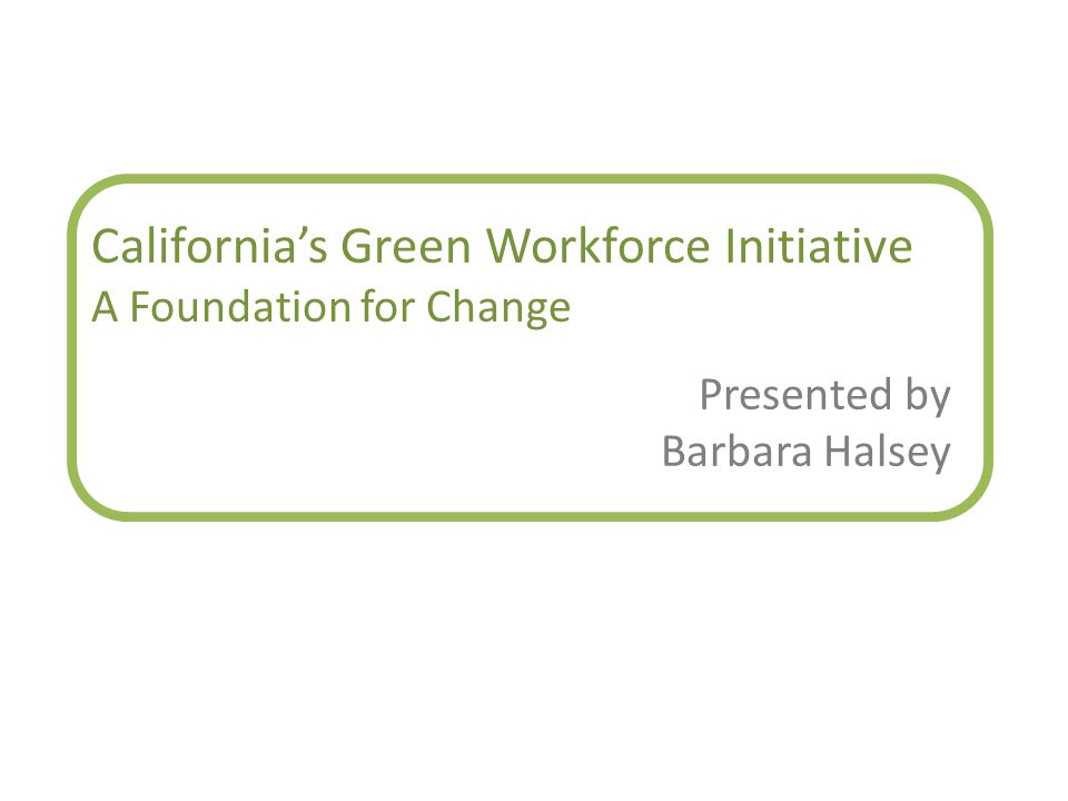 California’s Green Workforce Initiative A Foundation for Change Presented by Barbara Halsey