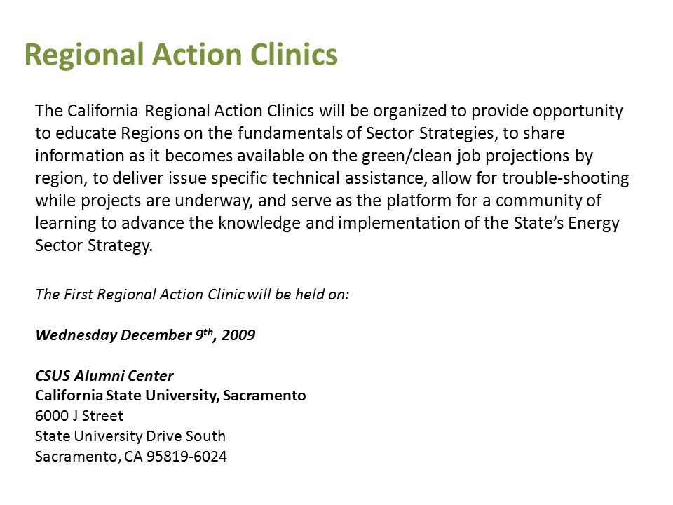 The California Regional Action Clinics will be organized to provide opportunity to educate Regions on the fundamentals of Sector Strategies, to share information as it becomes available on the green/clean job projections by region, to deliver issue specific technical assistance, allow for trouble-shooting while projects are underway, and serve as the platform for a community of learning to advance the knowledge and implementation of the State’s Energy Sector Strategy.