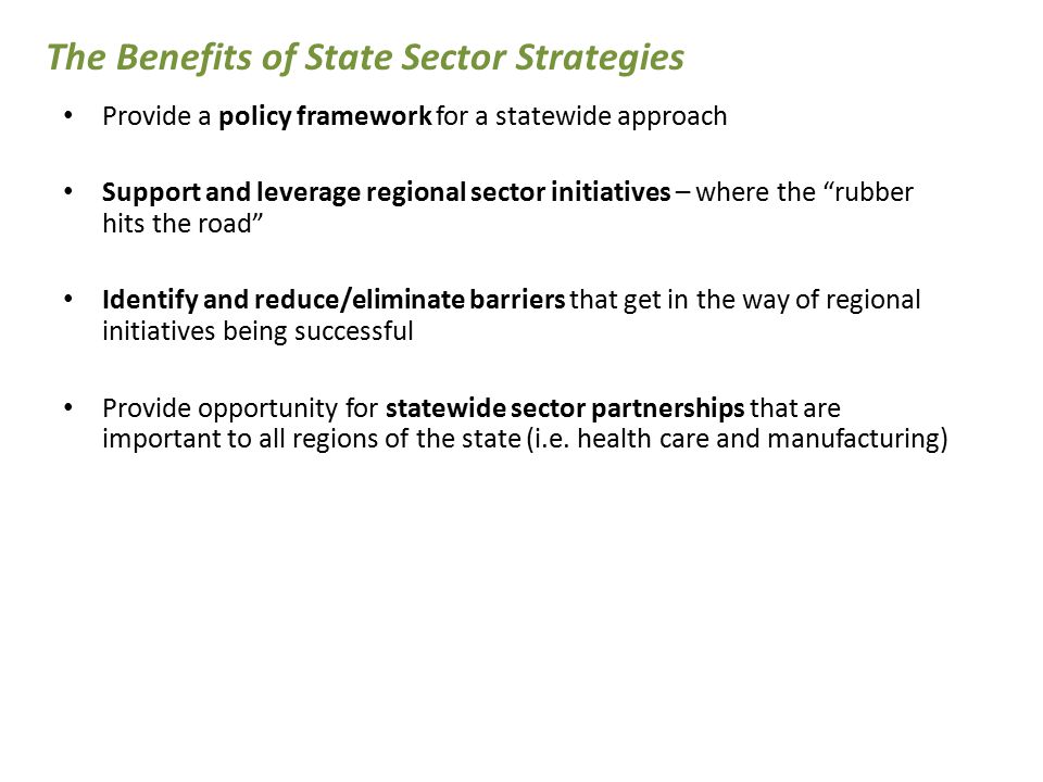 Provide a policy framework for a statewide approach Support and leverage regional sector initiatives – where the rubber hits the road Identify and reduce/eliminate barriers that get in the way of regional initiatives being successful Provide opportunity for statewide sector partnerships that are important to all regions of the state (i.e.