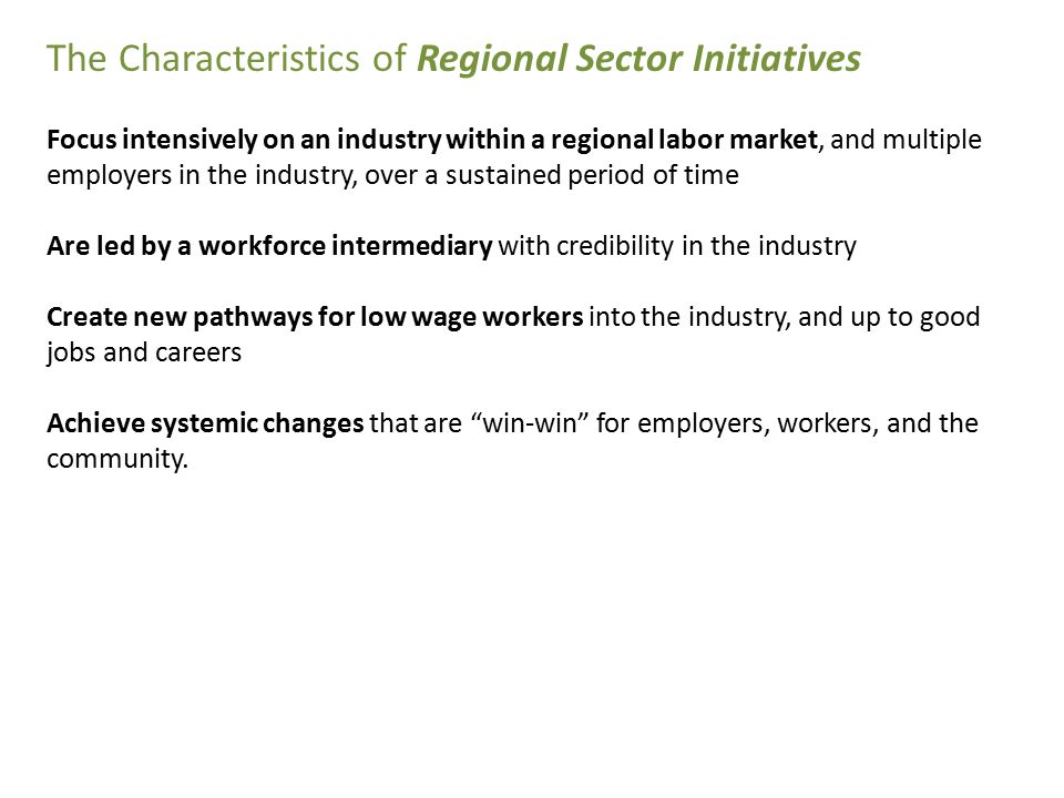 The Characteristics of Regional Sector Initiatives Focus intensively on an industry within a regional labor market, and multiple employers in the industry, over a sustained period of time Are led by a workforce intermediary with credibility in the industry Create new pathways for low wage workers into the industry, and up to good jobs and careers Achieve systemic changes that are win-win for employers, workers, and the community.