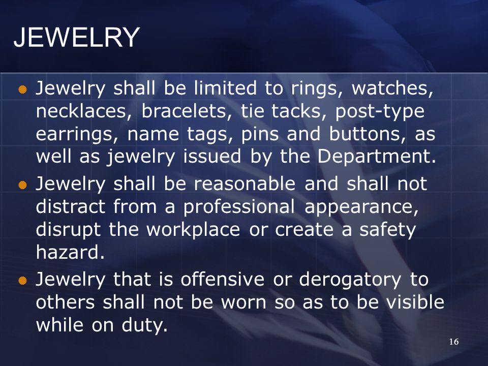16 JEWELRY Jewelry shall be limited to rings, watches, necklaces, bracelets, tie tacks, post-type earrings, name tags, pins and buttons, as well as jewelry issued by the Department.