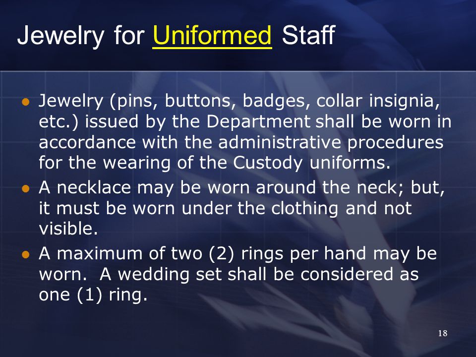 18 Jewelry for Uniformed Staff Jewelry (pins, buttons, badges, collar insignia, etc.) issued by the Department shall be worn in accordance with the administrative procedures for the wearing of the Custody uniforms.