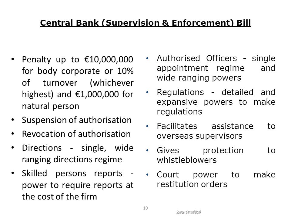 Central Bank (Supervision & Enforcement) Bill Penalty up to €10,000,000 for body corporate or 10% of turnover (whichever highest) and €1,000,000 for natural person Suspension of authorisation Revocation of authorisation Directions - single, wide ranging directions regime Skilled persons reports - power to require reports at the cost of the firm 10 Authorised Officers - single appointment regime and wide ranging powers Regulations - detailed and expansive powers to make regulations Facilitates assistance to overseas supervisors Gives protection to whistleblowers Court power to make restitution orders